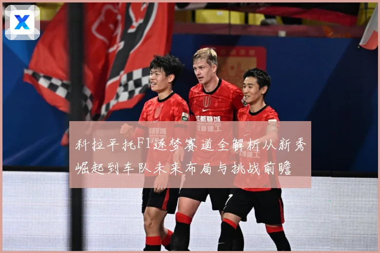 科拉平托F1逐梦赛道全解析从新秀崛起到车队未来布局与挑战前瞻