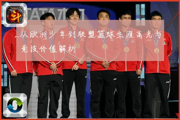 从欧洲少年到联盟篮球生涯高光与竞技价值解析