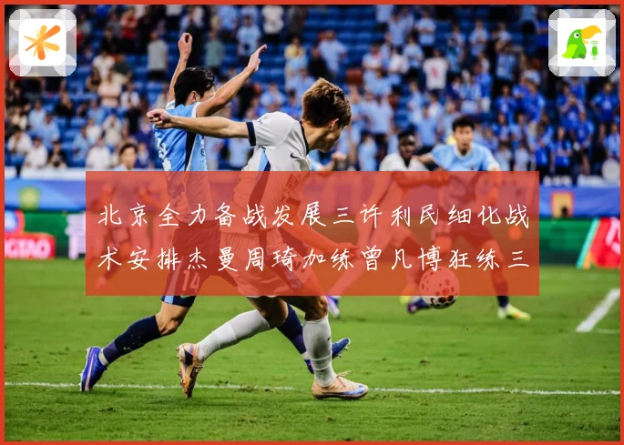 北京全力备战发展三许利民细化战术安排杰曼周琦加练曾凡博狂练三分成长观察