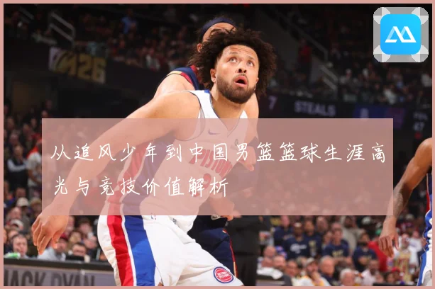 从追风少年到中国男篮篮球生涯高光与竞技价值解析