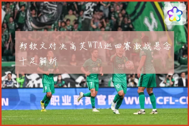 郑钦文对决高芙WTA巡回赛激战悬念十足解析