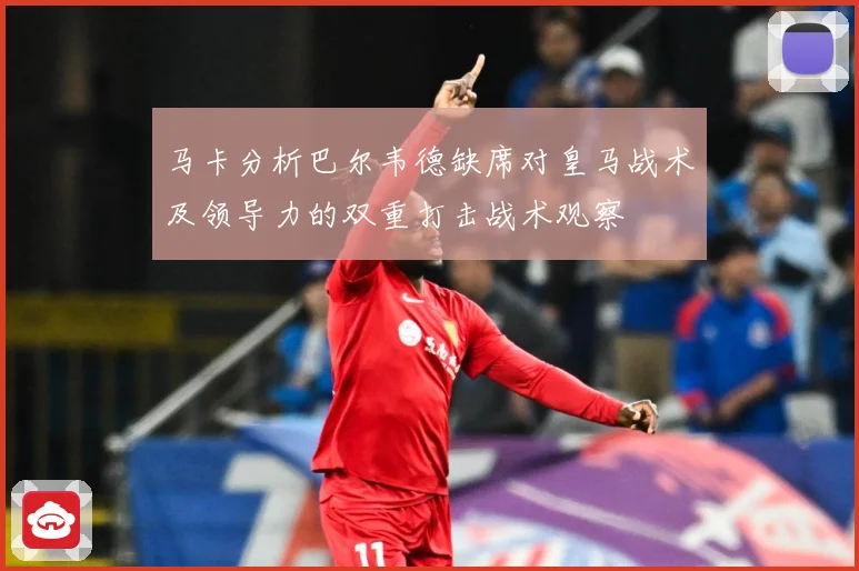 马卡分析巴尔韦德缺席对皇马战术及领导力的双重打击战术观察