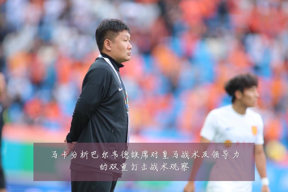 马卡分析巴尔韦德缺席对皇马战术及领导力的双重打击战术观察